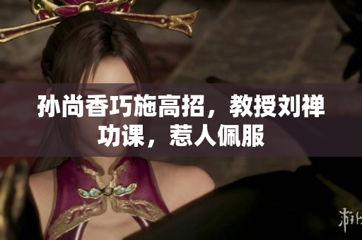 孙尚香巧施高招，教授刘禅功课，惹人佩服