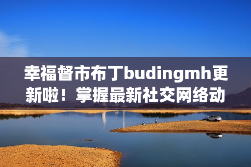 幸福督市布丁budingmh更新啦！掌握最新社交网络动态