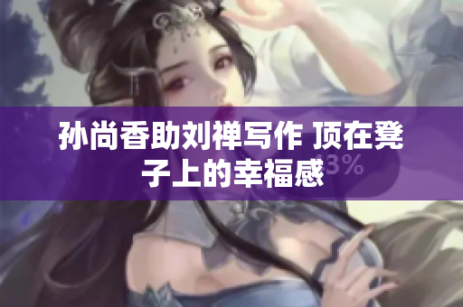 孙尚香助刘禅写作 顶在凳子上的幸福感