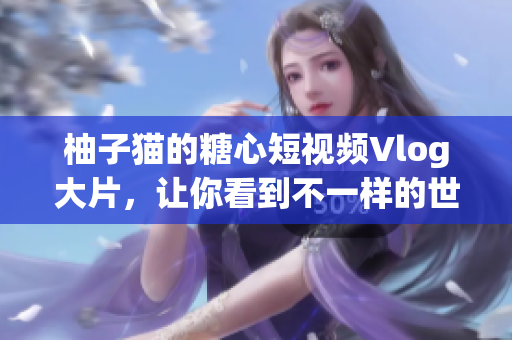 柚子猫的糖心短视频Vlog大片，让你看到不一样的世界！
