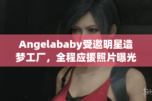 Angelababy受邀明星造梦工厂，全程应援照片曝光
