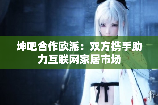 坤吧合作欧派：双方携手助力互联网家居市场