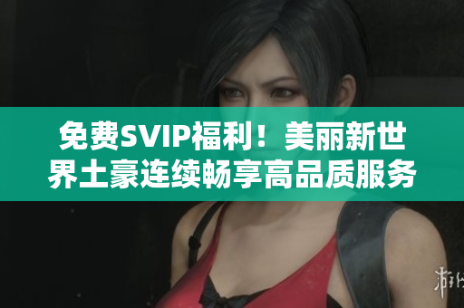 免费SVIP福利！美丽新世界土豪连续畅享高品质服务