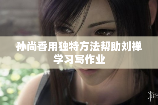 孙尚香用独特方法帮助刘禅学习写作业