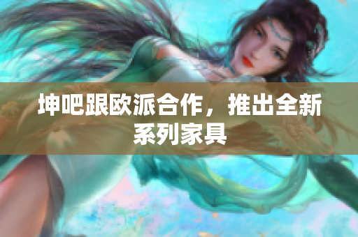 坤吧跟欧派合作，推出全新系列家具