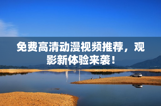 免费高清动漫视频推荐，观影新体验来袭！