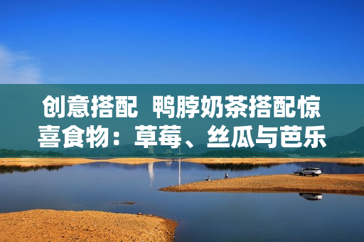 创意搭配  鸭脖奶茶搭配惊喜食物：草莓、丝瓜与芭乐