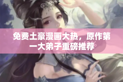 免费土豪漫画大热，原作第一大弟子重磅推荐