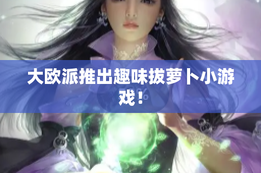 大欧派推出趣味拔萝卜小游戏！