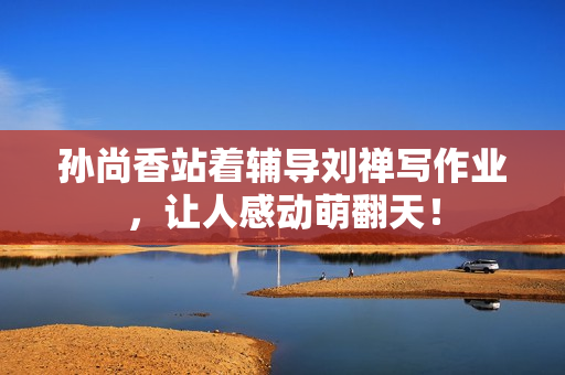 孙尚香站着辅导刘禅写作业，让人感动萌翻天！