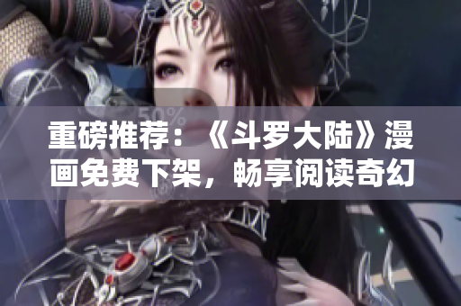 重磅推荐：《斗罗大陆》漫画免费下架，畅享阅读奇幻世界！