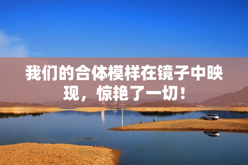 我们的合体模样在镜子中映现，惊艳了一切！