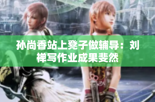 孙尚香站上凳子做辅导：刘禅写作业成果斐然