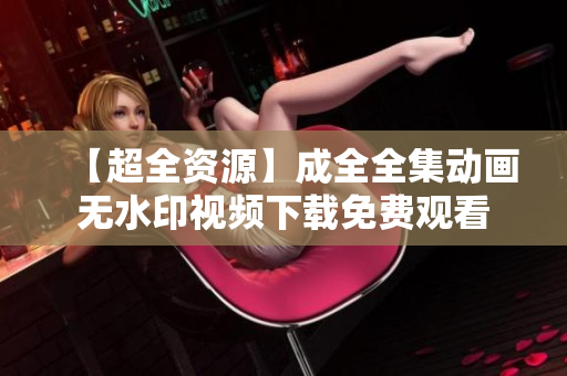 【超全资源】成全全集动画无水印视频下载免费观看