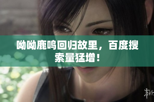 呦呦鹿鸣回归故里，百度搜索量猛增！