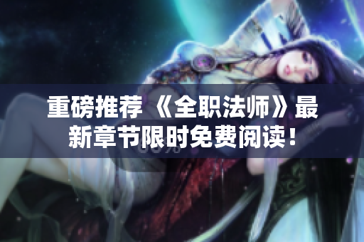 重磅推荐 《全职法师》最新章节限时免费阅读！