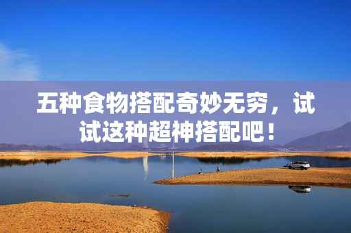 五种食物搭配奇妙无穷，试试这种超神搭配吧！