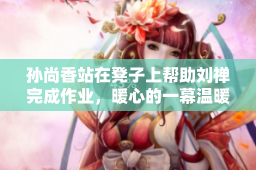 孙尚香站在凳子上帮助刘禅完成作业，暖心的一幕温暖整个教室