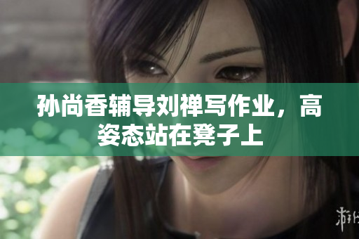 孙尚香辅导刘禅写作业，高姿态站在凳子上