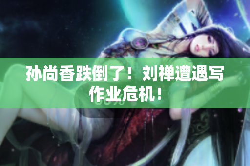 孙尚香跌倒了！刘禅遭遇写作业危机！