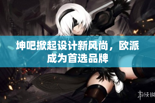 坤吧掀起设计新风尚，欧派成为首选品牌