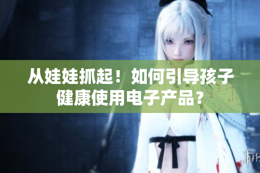 从娃娃抓起！如何引导孩子健康使用电子产品？