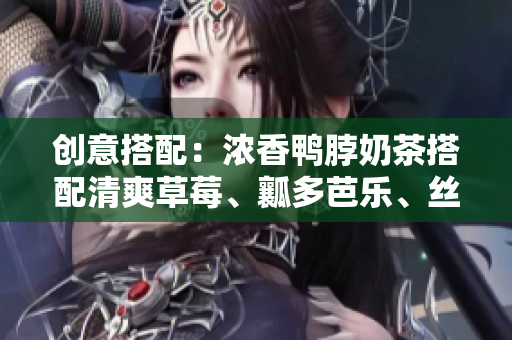 创意搭配：浓香鸭脖奶茶搭配清爽草莓、瓤多芭乐、丝滑丝瓜