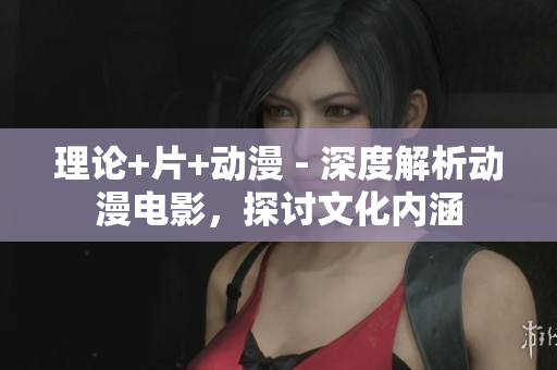 理论+片+动漫 - 深度解析动漫电影，探讨文化内涵