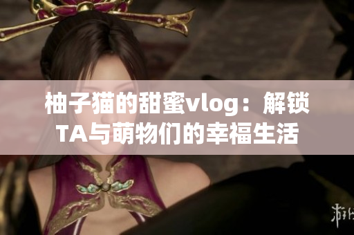 柚子猫的甜蜜vlog：解锁TA与萌物们的幸福生活