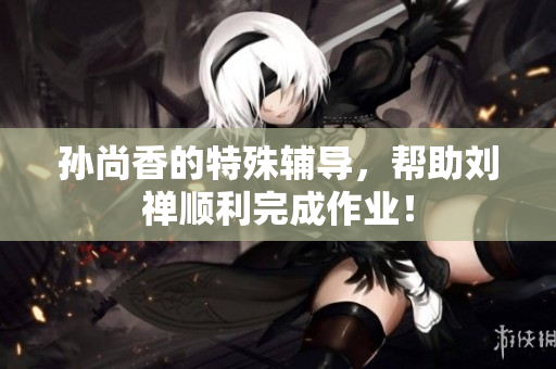 孙尚香的特殊辅导，帮助刘禅顺利完成作业！