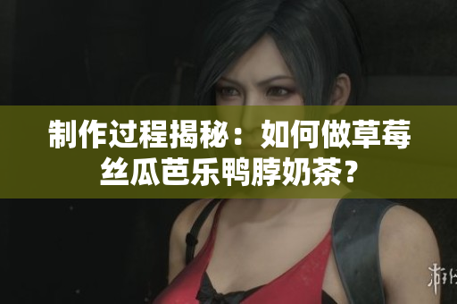 制作过程揭秘：如何做草莓丝瓜芭乐鸭脖奶茶？
