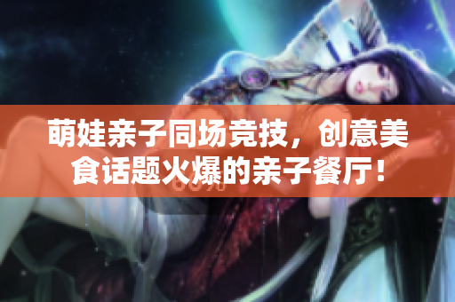 萌娃亲子同场竞技，创意美食话题火爆的亲子餐厅！