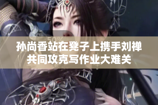 孙尚香站在凳子上携手刘禅共同攻克写作业大难关