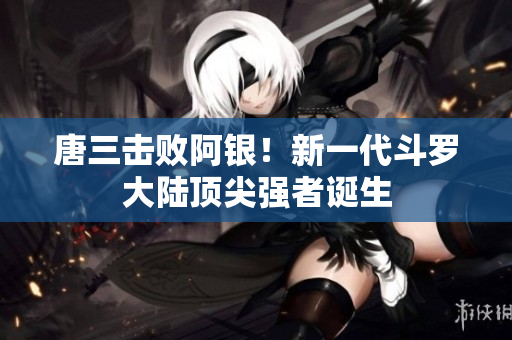 唐三击败阿银！新一代斗罗大陆顶尖强者诞生