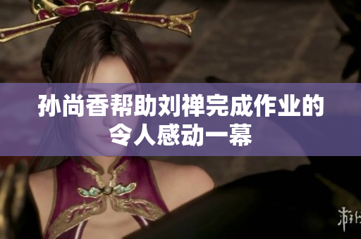 孙尚香帮助刘禅完成作业的令人感动一幕