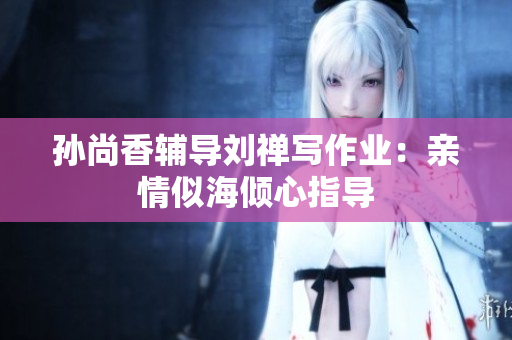 孙尚香辅导刘禅写作业：亲情似海倾心指导