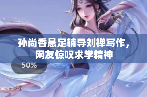 孙尚香悬足辅导刘禅写作，网友惊叹求学精神