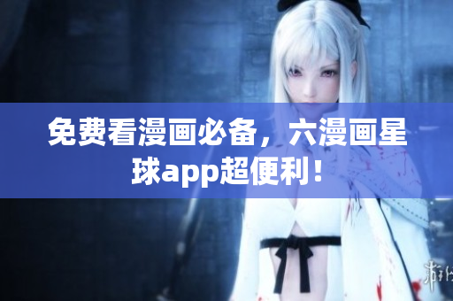 免费看漫画必备，六漫画星球app超便利！