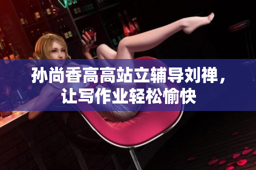 孙尚香高高站立辅导刘禅，让写作业轻松愉快