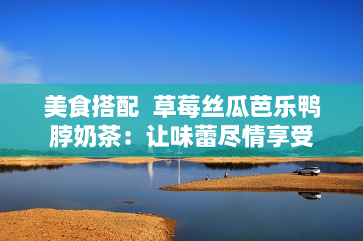 美食搭配  草莓丝瓜芭乐鸭脖奶茶：让味蕾尽情享受