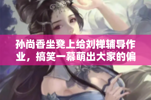孙尚香坐凳上给刘禅辅导作业，搞笑一幕萌出大家的偏爱