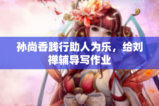 孙尚香践行助人为乐，给刘禅辅导写作业