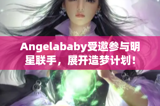 Angelababy受邀参与明星联手，展开造梦计划！
