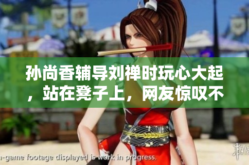 孙尚香辅导刘禅时玩心大起，站在凳子上，网友惊叹不已！