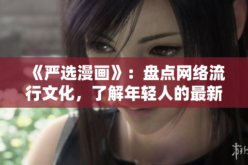 《严选漫画》：盘点网络流行文化，了解年轻人的最新趣味