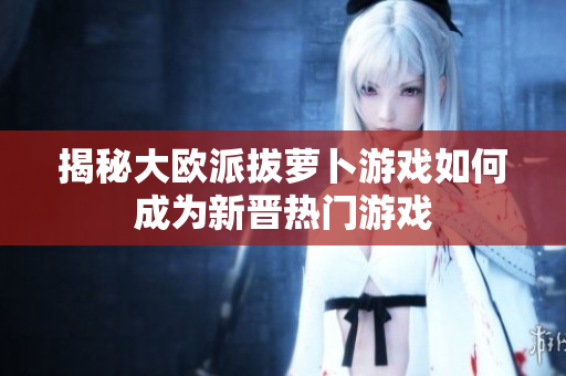 揭秘大欧派拔萝卜游戏如何成为新晋热门游戏