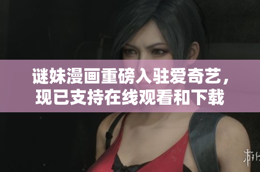 谜妹漫画重磅入驻爱奇艺，现已支持在线观看和下载