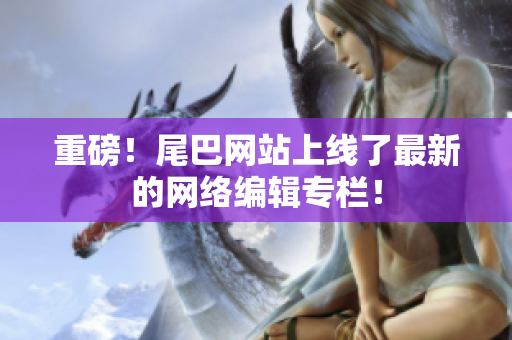 重磅！尾巴网站上线了最新的网络编辑专栏！