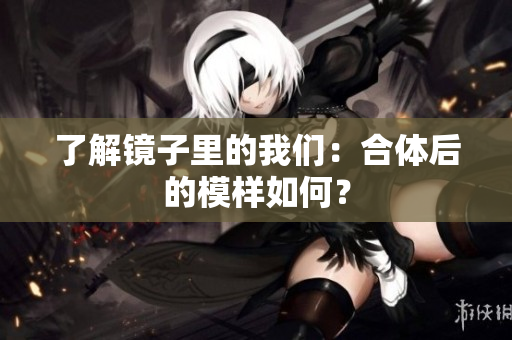 了解镜子里的我们：合体后的模样如何？