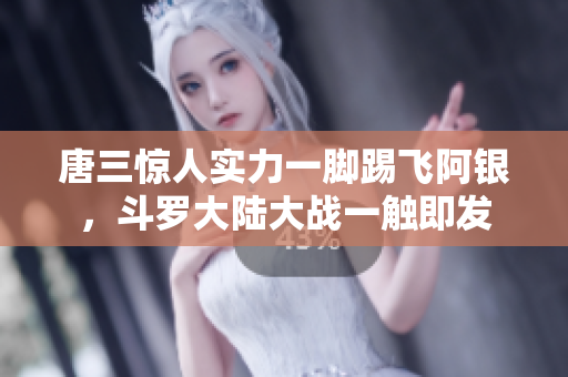 唐三惊人实力一脚踢飞阿银，斗罗大陆大战一触即发